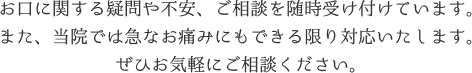 お口に関する疑問や不安、ご相談を随時受け付けています。また、当院では急なお痛みにもできる限り対応いたします。ぜひお気軽にご相談ください。