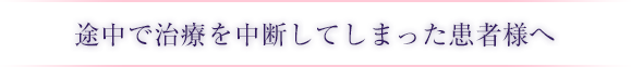 途中で治療を中断してしまった患者様へ